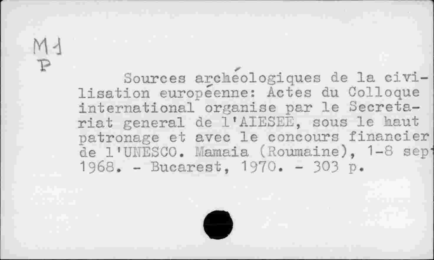 ﻿p
Sources archéologiques de la civilisation européenne: Actes du Colloque international organise par le Secretariat general de l’AIESEE, sous le haut patronage et avec le concours financier de 1’UNESCO. Mamaia (Roumaine), 1-8 sep 1968. - Bucarest, 1970. - ЗОЗ p.